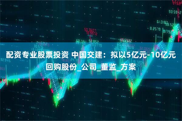 配资专业股票投资 中国交建：拟以5亿元-10亿元回购股份_公司_董监_方案