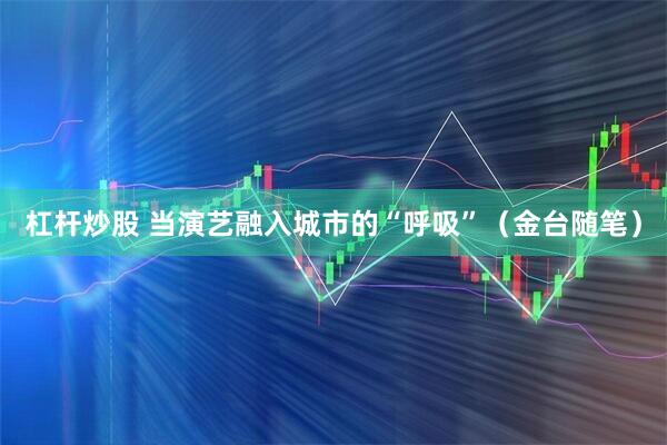 杠杆炒股 当演艺融入城市的“呼吸”（金台随笔）