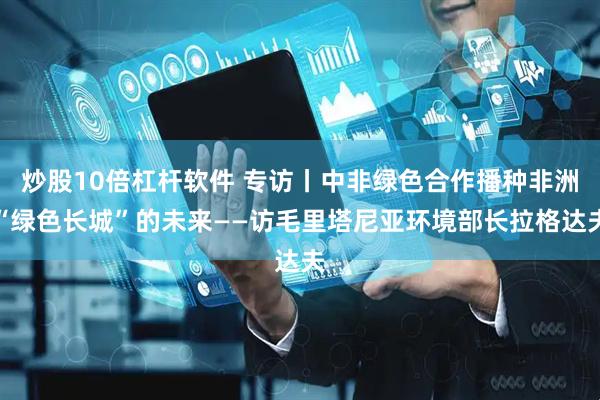 炒股10倍杠杆软件 专访丨中非绿色合作播种非洲“绿色长城”的未来——访毛里塔尼亚环境部长拉格达夫