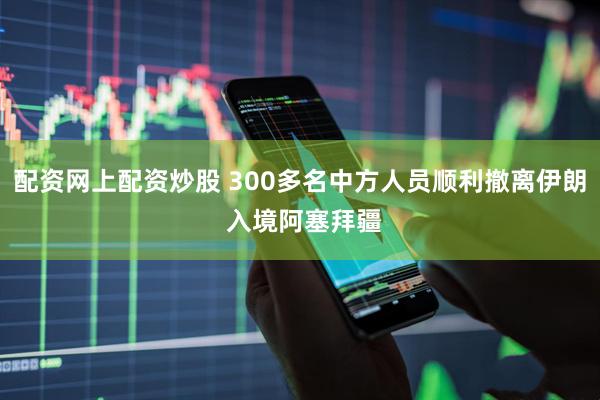 配资网上配资炒股 300多名中方人员顺利撤离伊朗 入境阿塞拜疆