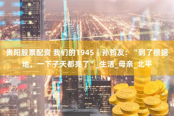 贵阳股票配资 我们的1945｜孙筠友：“到了根据地，一下子天都亮了”_生活_母亲_北平