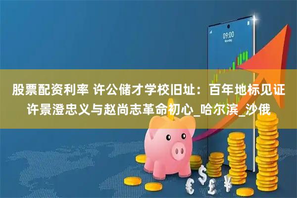 股票配资利率 许公储才学校旧址：百年地标见证许景澄忠义与赵尚志革命初心_哈尔滨_沙俄