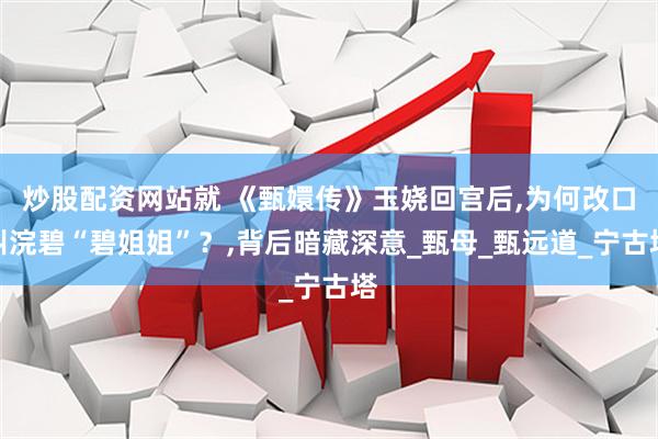 炒股配资网站就 《甄嬛传》玉娆回宫后,为何改口叫浣碧“碧姐姐”？,背后暗藏深意_甄母_甄远道_宁古塔