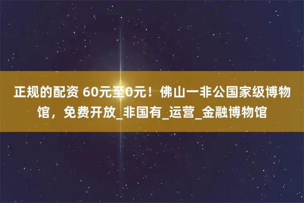 正规的配资 60元至0元！佛山一非公国家级博物馆，免费开放_非国有_运营_金融博物馆