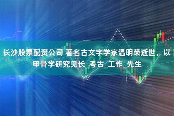 长沙股票配资公司 著名古文字学家温明荣逝世，以甲骨学研究见长_考古_工作_先生